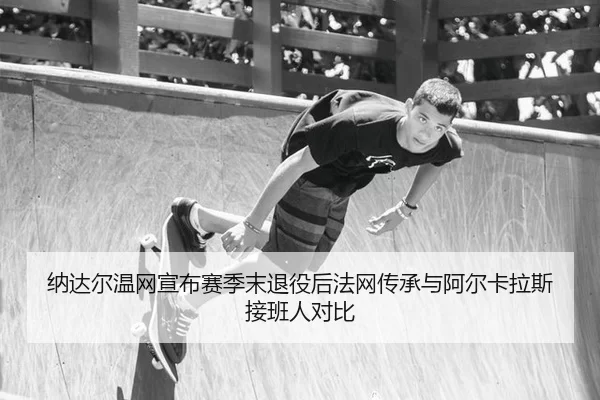 纳达尔温网宣布赛季末退役后法网传承与阿尔卡拉斯接班人对比